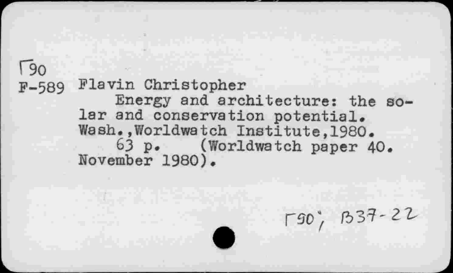 ﻿Ho
y-589 Flavin Christopher
Energy and architecture: the solar and conservation potential. Wash.,Worldwatch Institute,1980.
63 p. (Worldwatch paper 40. November 1980).
/537'2 2-